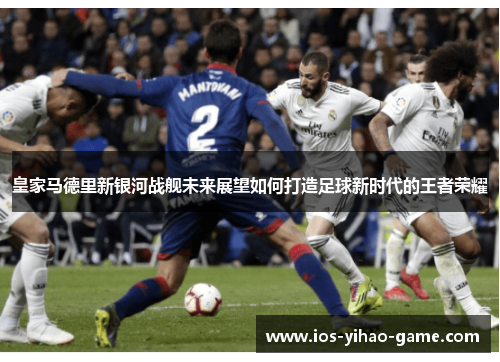 皇家马德里新银河战舰未来展望如何打造足球新时代的王者荣耀 皇家马德里新银河战舰未来展望如何打造足球新时代的王者荣耀