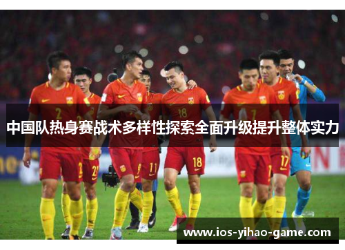 中国队热身赛战术多样性探索全面升级提升整体实力 中国队热身赛战术多样性探索全面升级提升整体实力