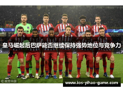 皇马崛起后巴萨能否继续保持强势地位与竞争力