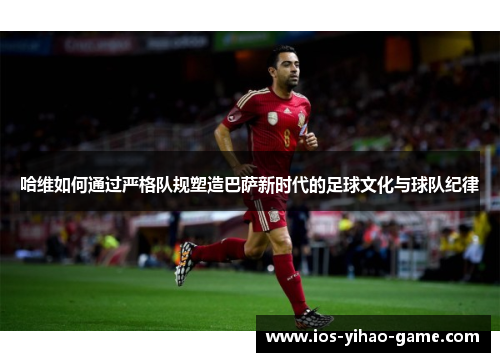 哈维如何通过严格队规塑造巴萨新时代的足球文化与球队纪律