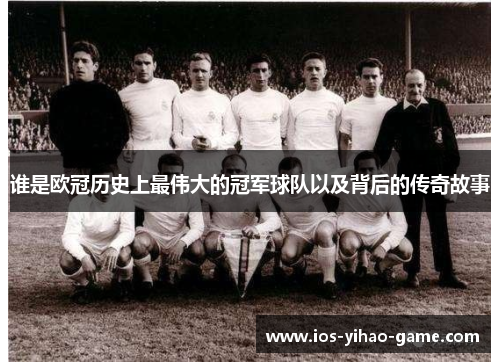 谁是欧冠历史上最伟大的冠军球队以及背后的传奇故事 谁是欧冠历史上最伟大的冠军球队以及背后的传奇故事