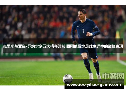 克里斯蒂亚诺·罗纳尔多五大精彩时刻 回顾他辉煌足球生涯中的巅峰表现