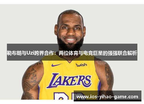 勒布朗与Uzi跨界合作：两位体育与电竞巨星的强强联合解析