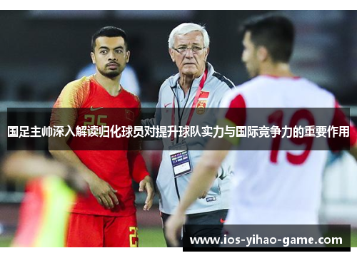 国足主帅深入解读归化球员对提升球队实力与国际竞争力的重要作用 国足主帅深入解读归化球员对提升球队实力与国际竞争力的重要作用