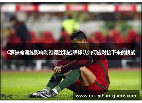 C罗缺席训练影响利雅得胜利战绩球队如何应对接下来的挑战