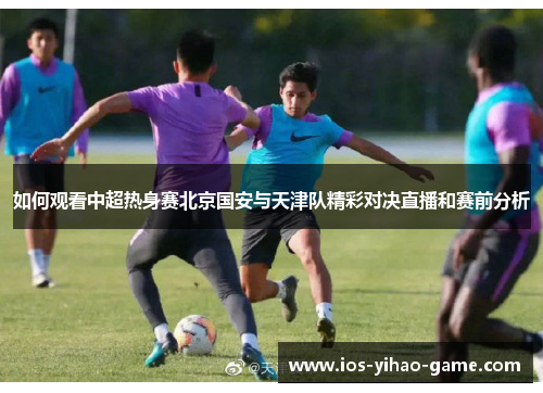 如何观看中超热身赛北京国安与天津队精彩对决直播和赛前分析
