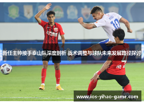 新任主帅接手泰山队深度剖析 战术调整与球队未来发展路径探讨