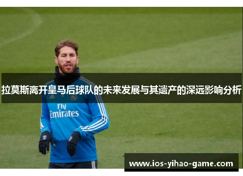 拉莫斯离开皇马后球队的未来发展与其遗产的深远影响分析 拉莫斯离开皇马后球队的未来发展与其遗产的深远影响分析