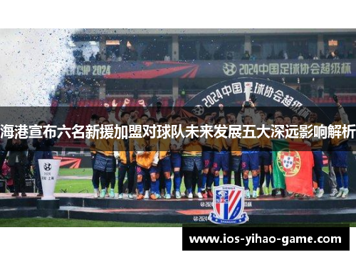 海港宣布六名新援加盟对球队未来发展五大深远影响解析 海港宣布六名新援加盟对球队未来发展五大深远影响解析