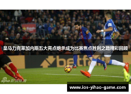 皇马力克莱加内斯五大亮点绝杀成为比赛焦点胜利之路精彩回顾