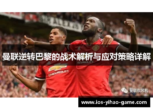曼联逆转巴黎的战术解析与应对策略详解 曼联逆转巴黎的战术解析与应对策略详解