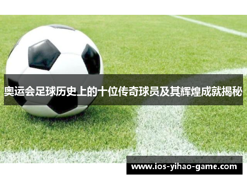 奥运会足球历史上的十位传奇球员及其辉煌成就揭秘