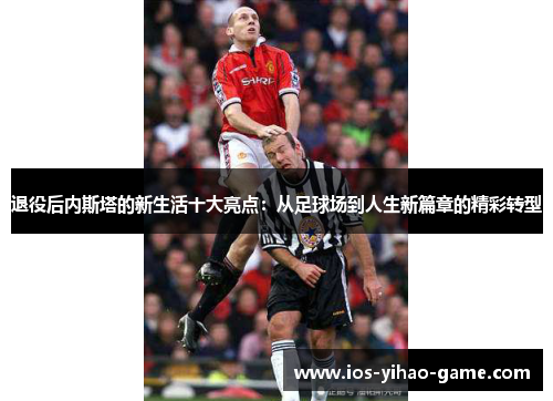 退役后内斯塔的新生活十大亮点：从足球场到人生新篇章的精彩转型