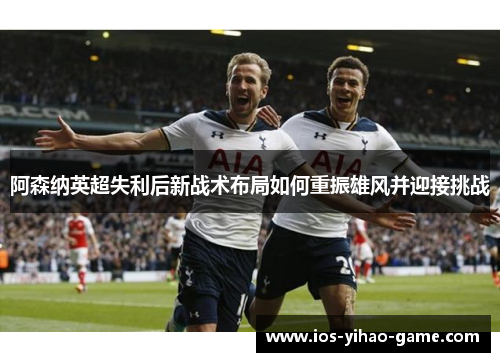 阿森纳英超失利后新战术布局如何重振雄风并迎接挑战 阿森纳英超失利后新战术布局如何重振雄风并迎接挑战