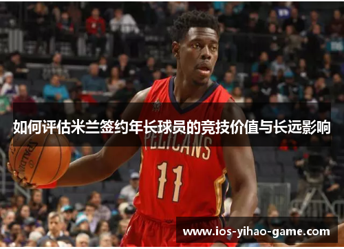 如何评估米兰签约年长球员的竞技价值与长远影响 如何评估米兰签约年长球员的竞技价值与长远影响