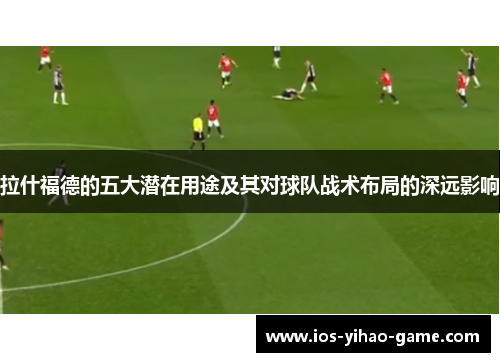 拉什福德的五大潜在用途及其对球队战术布局的深远影响 拉什福德的五大潜在用途及其对球队战术布局的深远影响