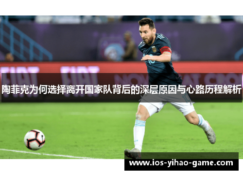陶菲克为何选择离开国家队背后的深层原因与心路历程解析 陶菲克为何选择离开国家队背后的深层原因与心路历程解析