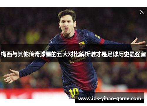 梅西与其他传奇球星的五大对比解析谁才是足球历史最强者
