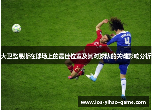 大卫路易斯在球场上的最佳位置及其对球队的关键影响分析 大卫路易斯在球场上的最佳位置及其对球队的关键影响分析
