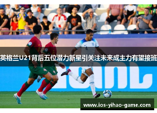 英格兰U21背后五位潜力新星引关注未来成主力有望接班 英格兰U21背后五位潜力新星引关注未来成主力有望接班