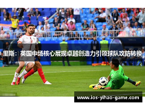 里斯：英国中场核心展现卓越创造力引领球队攻防转换