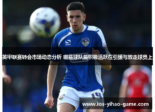 英甲联赛转会市场动态分析 哪些球队最积极活跃在引援与放走球员上 英甲联赛转会市场动态分析 哪些球队最积极活跃在引援与放走球员上